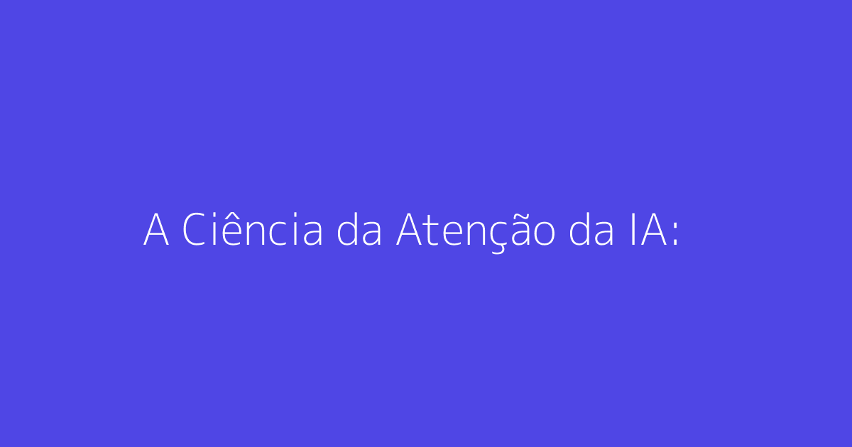 A Ciência da Atenção da IA: Como a IA Prioriza Conteúdos