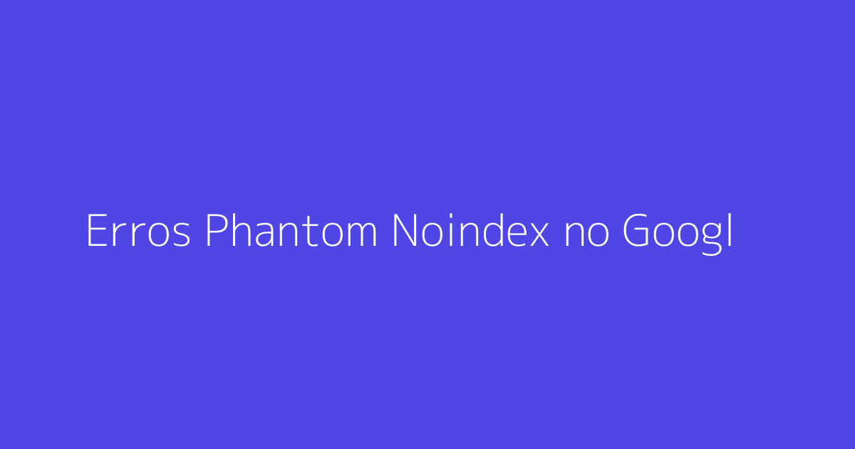 Erros Phantom Noindex no Google Search Console: Como Resolve