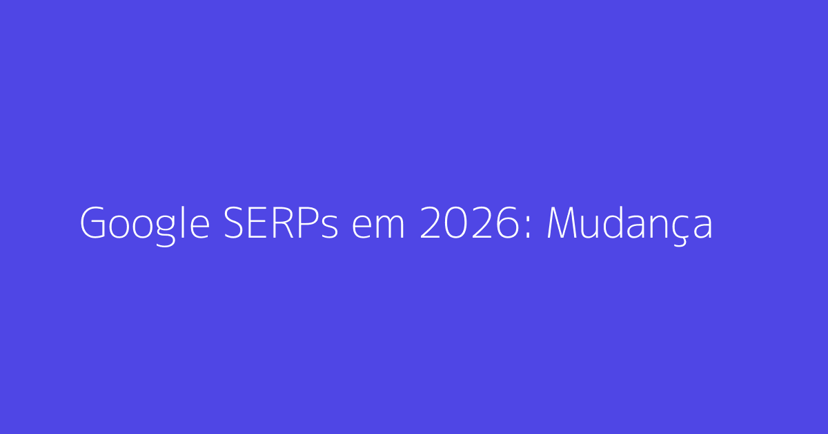 Google SERPs em 2026: Mudanças e Aumento de Tráfego Orgânico