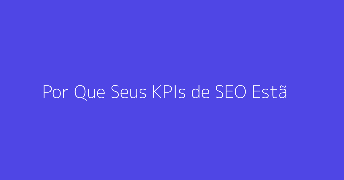 Por Que Seus KPIs de SEO Estão Falhando com Seu Negócio